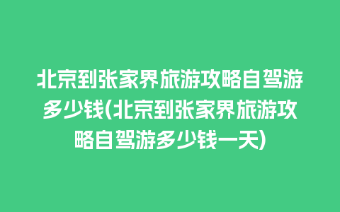 北京到张家界旅游攻略自驾游多少钱(北京到张家界旅游攻略自驾游多少钱一天)