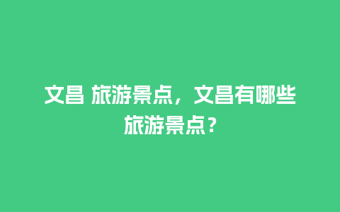 文昌 旅游景点，文昌有哪些旅游景点？