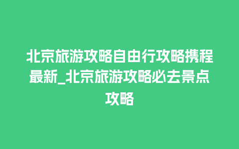 北京旅游攻略自由行攻略携程最新_北京旅游攻略必去景点攻略