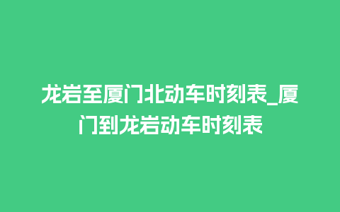 龙岩至厦门北动车时刻表_厦门到龙岩动车时刻表