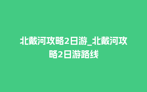 北戴河攻略2日游_北戴河攻略2日游路线