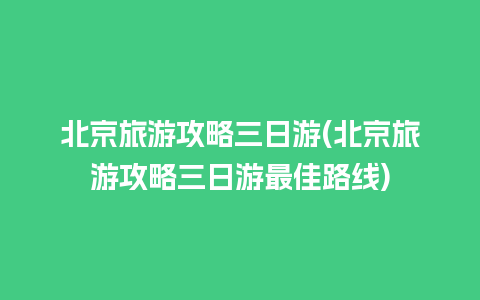 北京旅游攻略三日游(北京旅游攻略三日游最佳路线)