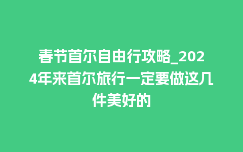 春节首尔自由行攻略_2024年来首尔旅行一定要做这几件美好的