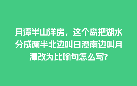 月潭半山洋房，这个岛把湖水分成两半北边叫日潭南边叫月潭改为比喻句怎么写?