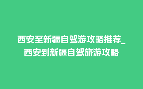 西安至新疆自驾游攻略推荐_西安到新疆自驾旅游攻略