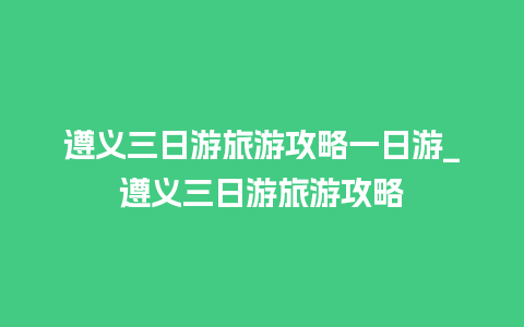 遵义三日游旅游攻略一日游_遵义三日游旅游攻略