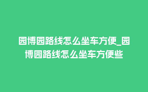 园博园路线怎么坐车方便_园博园路线怎么坐车方便些