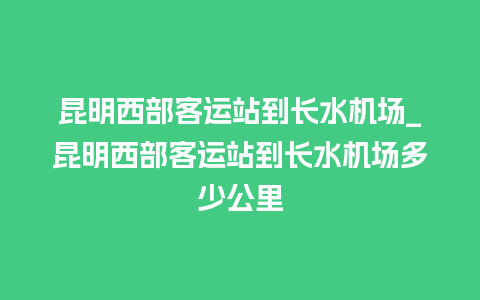 昆明西部客运站到长水机场_昆明西部客运站到长水机场多少公里