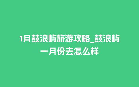 1月鼓浪屿旅游攻略_鼓浪屿一月份去怎么样