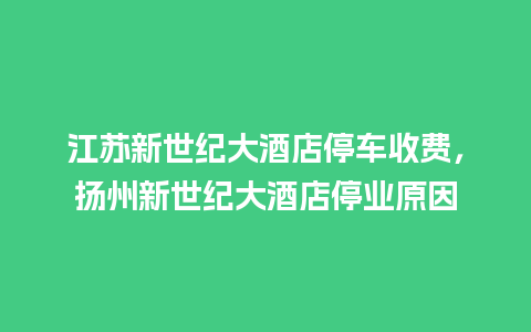 江苏新世纪大酒店停车收费，扬州新世纪大酒店停业原因