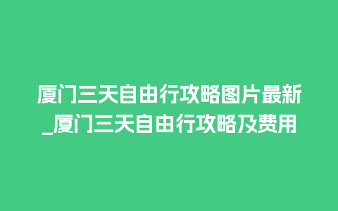 厦门三天自由行攻略图片最新_厦门三天自由行攻略及费用