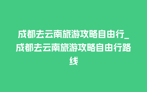 成都去云南旅游攻略自由行_成都去云南旅游攻略自由行路线