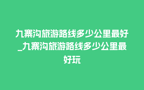 九寨沟旅游路线多少公里最好_九寨沟旅游路线多少公里最好玩