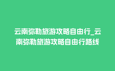 云南弥勒旅游攻略自由行_云南弥勒旅游攻略自由行路线