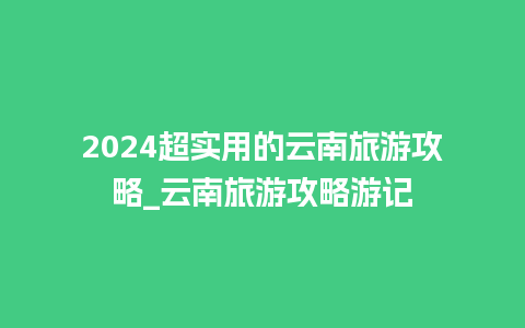 2024超实用的云南旅游攻略_云南旅游攻略游记