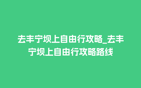 去丰宁坝上自由行攻略_去丰宁坝上自由行攻略路线