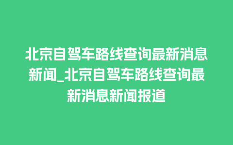 北京自驾车路线查询最新消息新闻_北京自驾车路线查询最新消息新闻报道