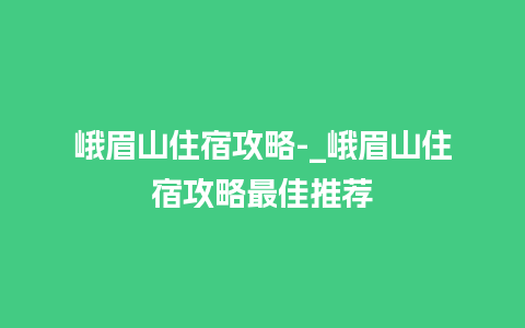 峨眉山住宿攻略-_峨眉山住宿攻略最佳推荐