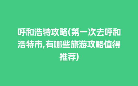 呼和浩特攻略(第一次去呼和浩特市,有哪些旅游攻略值得推荐)