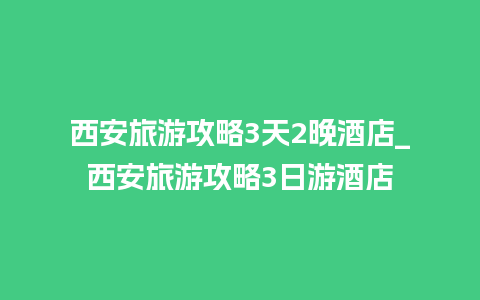 西安旅游攻略3天2晚酒店_西安旅游攻略3日游酒店