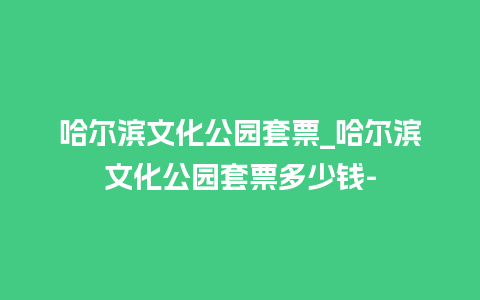 哈尔滨文化公园套票_哈尔滨文化公园套票多少钱-