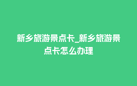 新乡旅游景点卡_新乡旅游景点卡怎么办理