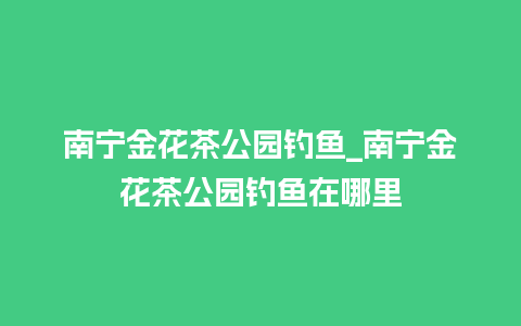 南宁金花茶公园钓鱼_南宁金花茶公园钓鱼在哪里