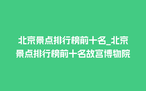 北京景点排行榜前十名_北京景点排行榜前十名故宫博物院