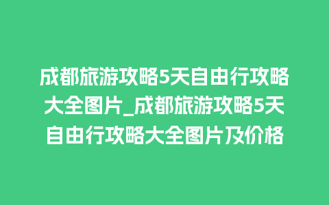 成都旅游攻略5天自由行攻略大全图片_成都旅游攻略5天自由行攻略大全图片及价格