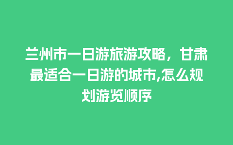 兰州市一日游旅游攻略，甘肃最适合一日游的城市,怎么规划游览顺序