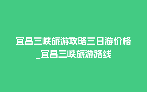 宜昌三峡旅游攻略三日游价格_宜昌三峡旅游路线