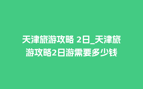 天津旅游攻略 2日_天津旅游攻略2日游需要多少钱