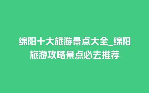 绵阳十大旅游景点大全_绵阳旅游攻略景点必去推荐