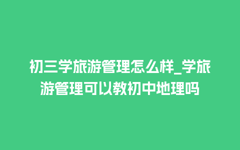 初三学旅游管理怎么样_学旅游管理可以教初中地理吗