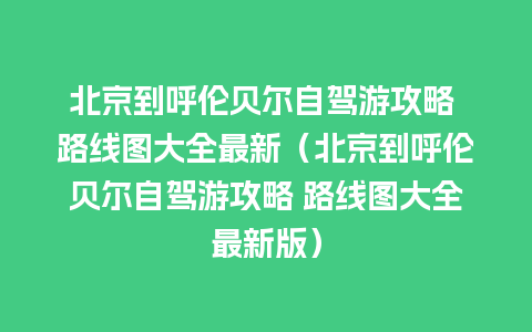 北京到呼伦贝尔自驾游攻略 路线图大全最新（北京到呼伦贝尔自驾游攻略 路线图大全最新版）