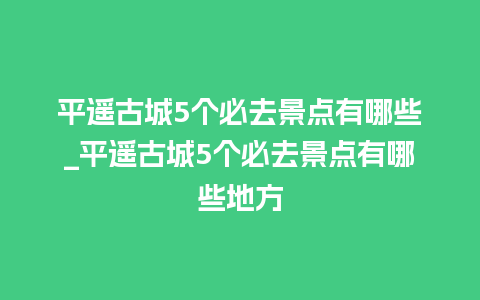 平遥古城5个必去景点有哪些_平遥古城5个必去景点有哪些地方