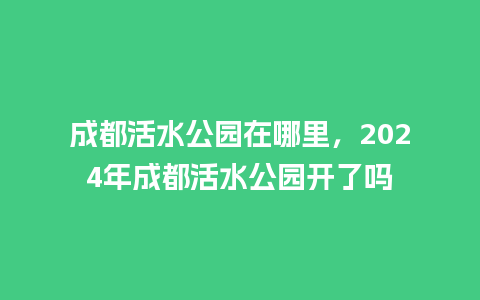 成都活水公园在哪里，2024年成都活水公园开了吗