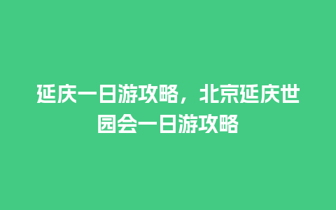 延庆一日游攻略，北京延庆世园会一日游攻略