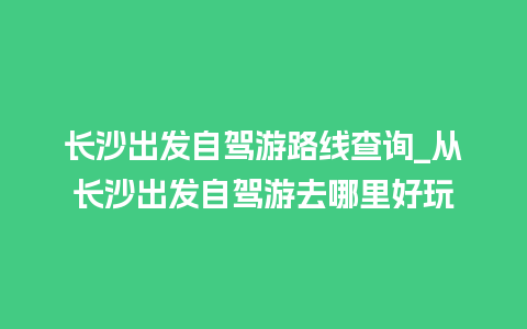 长沙出发自驾游路线查询_从长沙出发自驾游去哪里好玩