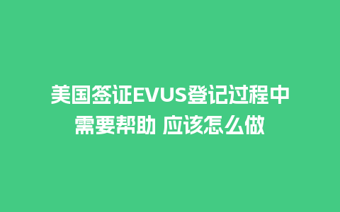 美国签证EVUS登记过程中需要帮助 应该怎么做