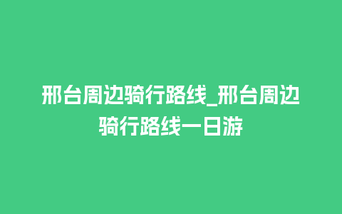 邢台周边骑行路线_邢台周边骑行路线一日游