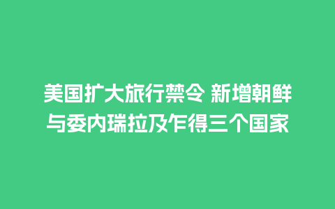 美国扩大旅行禁令 新增朝鲜与委内瑞拉及乍得三个国家