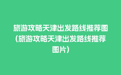 旅游攻略天津出发路线推荐图(旅游攻略天津出发路线推荐图片)