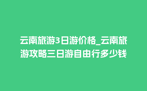 云南旅游3日游价格_云南旅游攻略三日游自由行多少钱