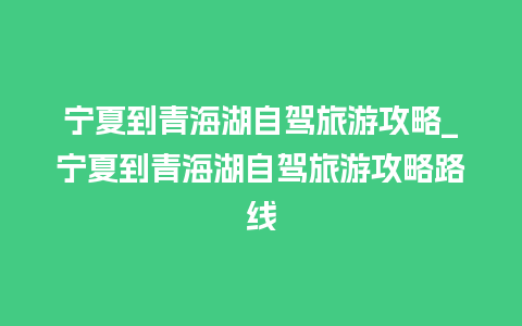 宁夏到青海湖自驾旅游攻略_宁夏到青海湖自驾旅游攻略路线