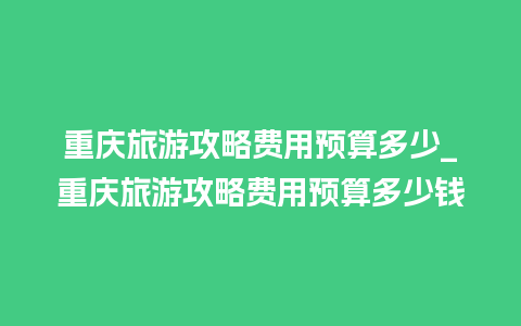 重庆旅游攻略费用预算多少_重庆旅游攻略费用预算多少钱