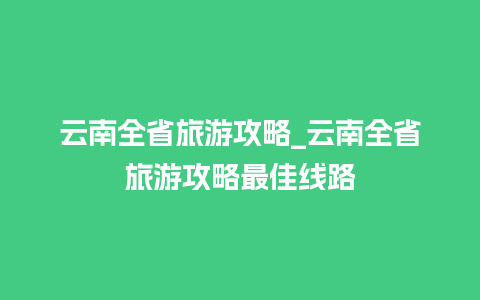 云南全省旅游攻略_云南全省旅游攻略最佳线路