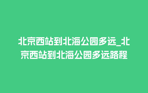 北京西站到北海公园多远_北京西站到北海公园多远路程