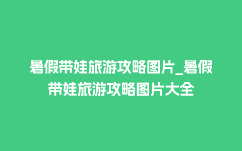 暑假带娃旅游攻略图片_暑假带娃旅游攻略图片大全