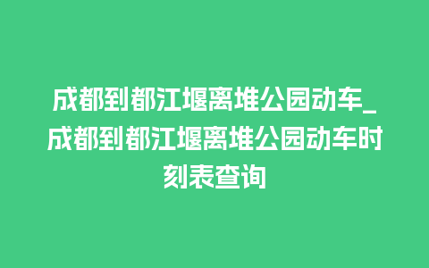 成都到都江堰离堆公园动车_成都到都江堰离堆公园动车时刻表查询